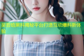 吴哲晗黑料揭秘平台打造互动爆料新体验