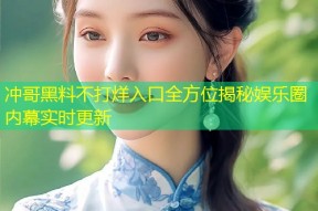 冲哥黑料不打烊入口全方位揭秘娱乐圈内幕实时更新