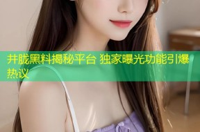 井胧黑料揭秘平台 独家曝光功能引爆热议