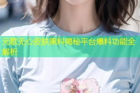 元歌无心皮肤黑料揭秘平台爆料功能全解析