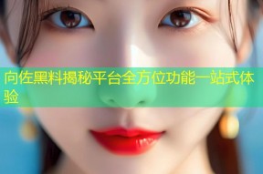 向佐黑料揭秘平台全方位功能一站式体验