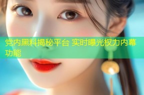 党内黑料揭秘平台 实时曝光权力内幕功能