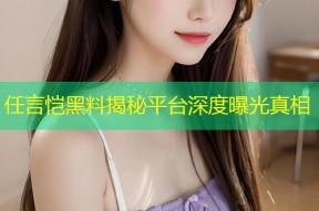 任言恺黑料揭秘平台深度曝光真相