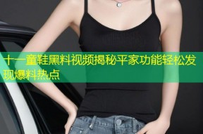 十一童鞋黑料视频揭秘平家功能轻松发现爆料热点