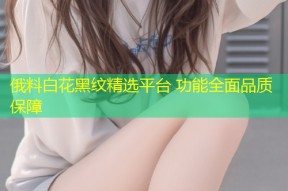 俄料白花黑纹精选平台 功能全面品质保障