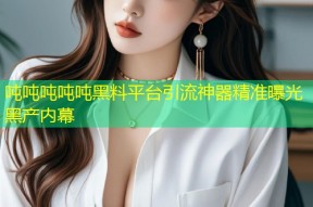 吨吨吨吨吨黑料平台引流神器精准曝光黑产内幕