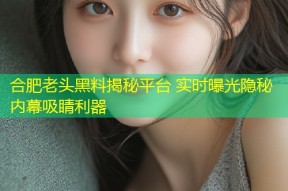 合肥老头黑料揭秘平台 实时曝光隐秘内幕吸睛利器