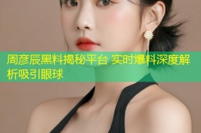 周彦辰黑料揭秘平台 实时爆料深度解析吸引眼球