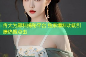 佟大为黑料揭秘平台 独家爆料功能引爆热搜点击