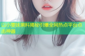 以小雯妹黑料揭秘引爆全网热点平台点击神器