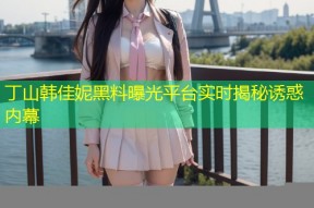 丁山韩佳妮黑料曝光平台实时揭秘诱惑内幕