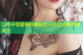 以可米领誉黑料揭秘艺人经纪内幕引爆关注