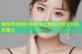 健身高倩黑料揭秘平台爆料功能全网独家曝光