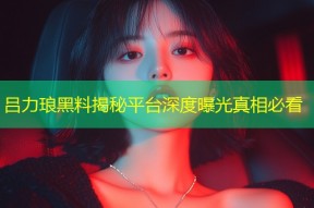 吕力琅黑料揭秘平台深度曝光真相必看