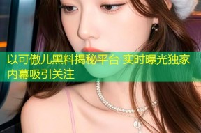 以可傲儿黑料揭秘平台 实时曝光独家内幕吸引关注
