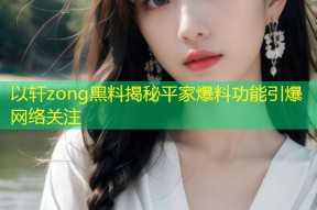 以轩zong黑料揭秘平家爆料功能引爆网络关注