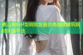 佛山黑料H型钢批发直供高强度建筑钢材优选平台