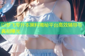 以梦飞专升本黑料揭秘平台高效辅导与真相曝光