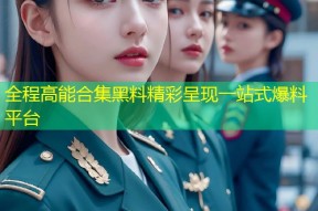 全程高能合集黑料精彩呈现一站式爆料平台