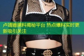 卢靖姗黑料揭秘平台 热点爆料实时更新吸引关注