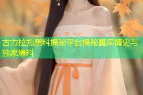 古力拉扎黑料揭秘平台揭秘真实情史与独家爆料