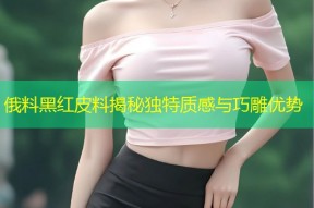 俄料黑红皮料揭秘独特质感与巧雕优势