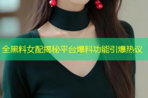 全黑料女配揭秘平台爆料功能引爆热议