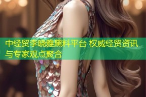 中经贸李晓雅黑料平台 权威经贸资讯与专家观点聚合