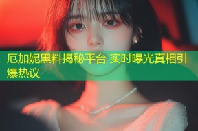 厄加妮黑料揭秘平台 实时曝光真相引爆热议