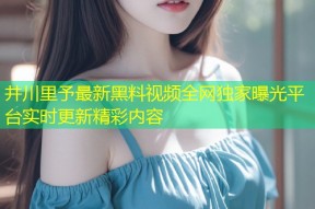 井川里予最新黑料视频全网独家曝光平台实时更新精彩内容