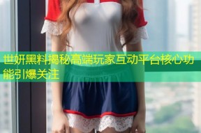 世妍黑料揭秘高端玩家互动平台核心功能引爆关注
