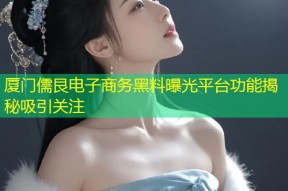 厦门儒艮电子商务黑料曝光平台功能揭秘吸引关注