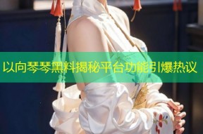 以向琴琴黑料揭秘平台功能引爆热议