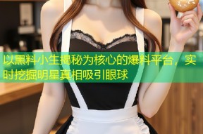 以黑料小生揭秘为核心的爆料平台，实时挖掘明星真相吸引眼球