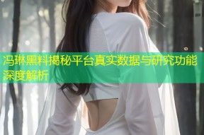 冯琳黑料揭秘平台真实数据与研究功能深度解析