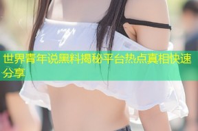世界青年说黑料揭秘平台热点真相快速分享