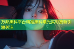 万邦黑料平台精准黑料曝光实时更新引爆关注