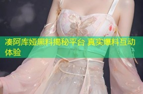 凑阿库娅黑料揭秘平台 真实爆料互动体验