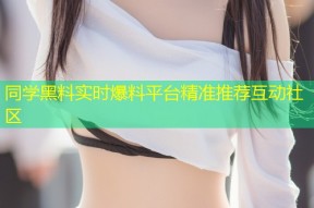 同学黑料实时爆料平台精准推荐互动社区