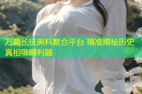 万篇长征黑料聚合平台 精准揭秘历史真相吸睛利器
