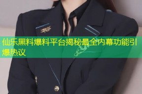 仙乐黑料爆料平台揭秘最全内幕功能引爆热议