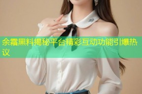 余霜黑料揭秘平台精彩互动功能引爆热议