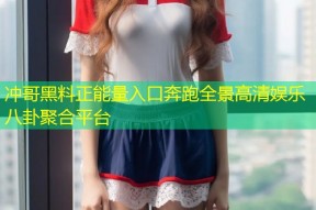 冲哥黑料正能量入口奔跑全景高清娱乐八卦聚合平台