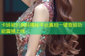 卡妹被扒黑料揭秘平台真相一键查验功能震撼上线