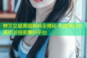 劈叉女星离婚黑料全揭秘 热搜背后的真相与独家爆料平台