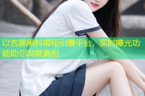 以吉娜黑料揭秘引爆平台，实时曝光功能助你洞察真相