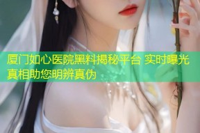 厦门如心医院黑料揭秘平台 实时曝光真相助您明辨真伪