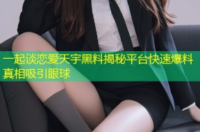 一起谈恋爱天宇黑料揭秘平台快速爆料真相吸引眼球
