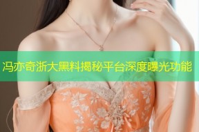 冯亦奇浙大黑料揭秘平台深度曝光功能