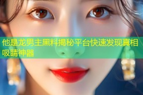 他是龙男主黑料揭秘平台快速发现真相吸睛神器